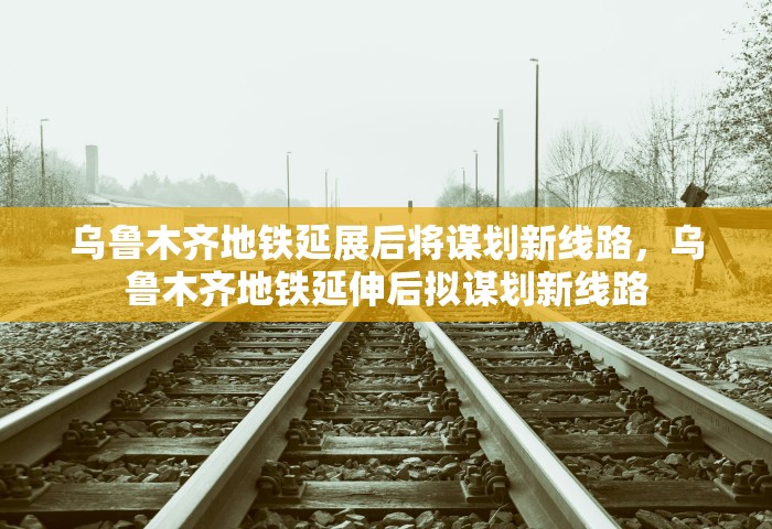 乌鲁木齐地铁延展后将谋划新线路，乌鲁木齐地铁延伸后拟谋划新线路