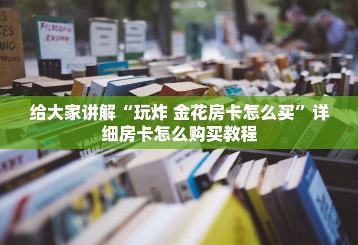 给大家讲解“玩炸 金花房卡怎么买	”详细房卡怎么购买教程
