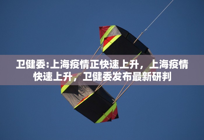 卫健委:上海疫情正快速上升，上海疫情快速上升，卫健委发布最新研判