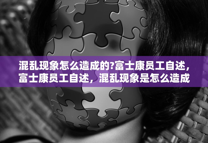 混乱现象怎么造成的?富士康员工自述，富士康员工自述，混乱现象是怎么造成的？